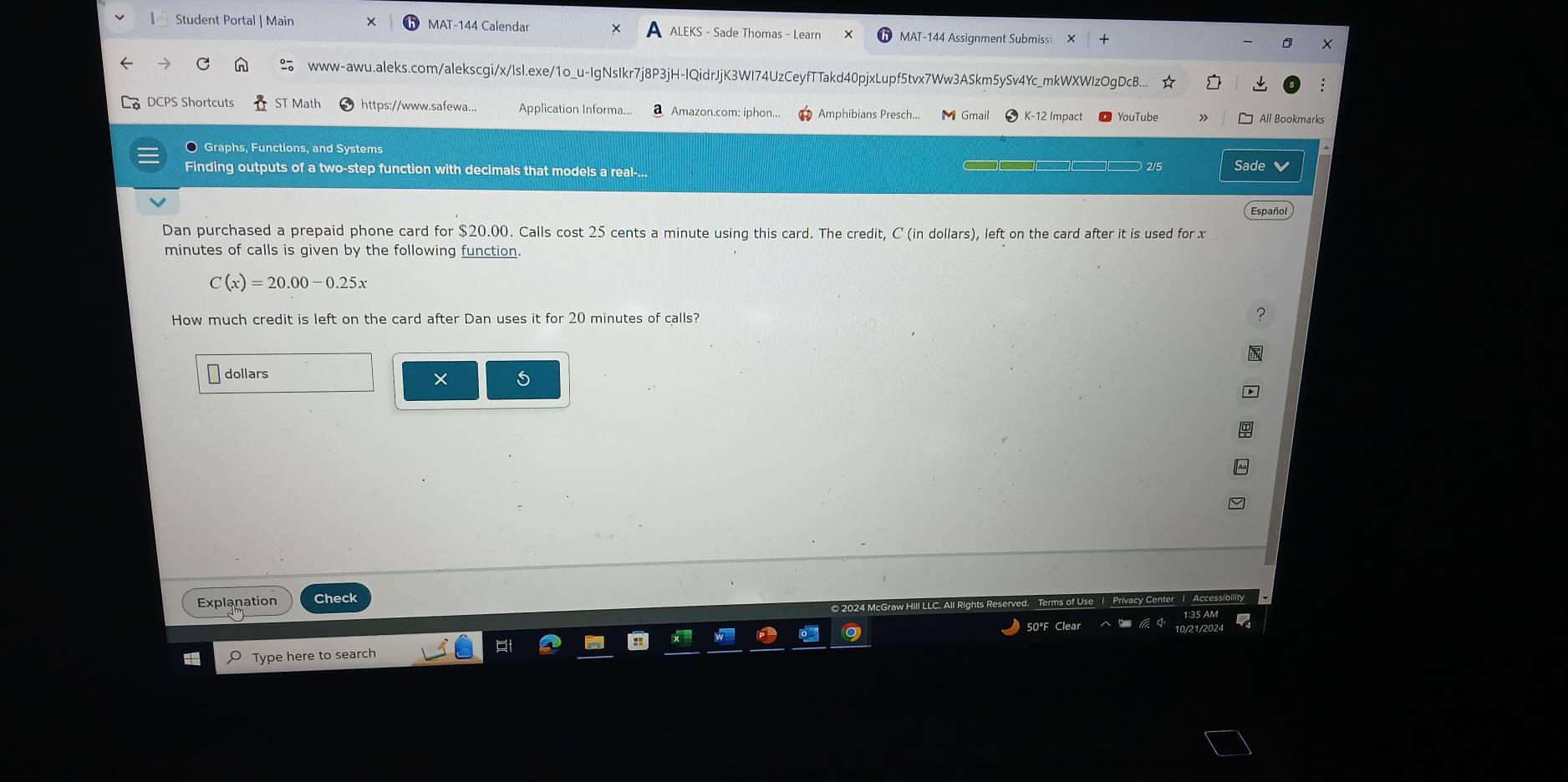 Student Portal | Main MAT-144 Calendar ALEKS - Sade Thomas - Learn MAT-144 Assignment Submiss × 
www-awu.aleks.com/alekscgi/x/Isl.exe/1o_u-IgNsIkr7j8P3jH-IQidrJjK3WI74UzCeyfTTakd40pjxLupf5tvx7Ww3ASkm5ySv4Yc_mkWXWlzOgDcB... ☆ 
DCPS Shortcuts ST Math https://www.safewa... Aplication Informa.. a Amazon.com: iphon... Amphibians Presch... Gmail * K-12 Impact © YouTube All Bookmar 
O Graphs, Functions, and Systems Sade 
Finding outputs of a two-step function with decimals that models a real-... 
2/5 
Español 
Dan purchased a prepaid phone card for $20.00. Calls cost 25 cents a minute using this card. The credit, C (in dollars), left on the card after it is used for x
minutes of calls is given by the following function.
C(x)=20.00-0.25x
How much credit is left on the card after Dan uses it for 20 minutes of calls?
dollars
× 
Explanation Check 
Type here to search