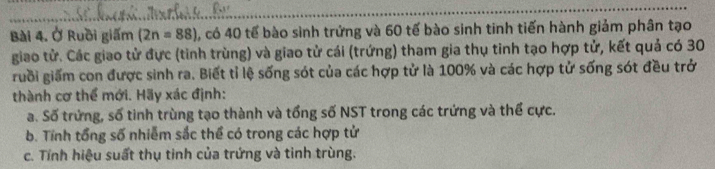 Ở Ruồi giấm (2n=88) , có 40 tế bào sinh trứng và 60 tế bào sinh tinh tiến hành giảm phân tạo 
giao tử. Các giao tử đực (tinh trùng) và giao tử cái (trứng) tham gia thụ tinh tạo hợp tử, kết quả có 30
ruồi giấm con được sinh ra. Biết tỉ lệ sống sót của các hợp tử là 100% và các hợp tử sống sót đều trở 
thành cơ thể mới. Hãy xác định: 
a. Số trứng, số tinh trùng tạo thành và tổng số NST trong các trứng và thể cực. 
b. Tính tổng số nhiễm sắc thể có trong các hợp tử 
c. Tỉnh hiệu suất thụ tinh của trứng và tinh trùng.