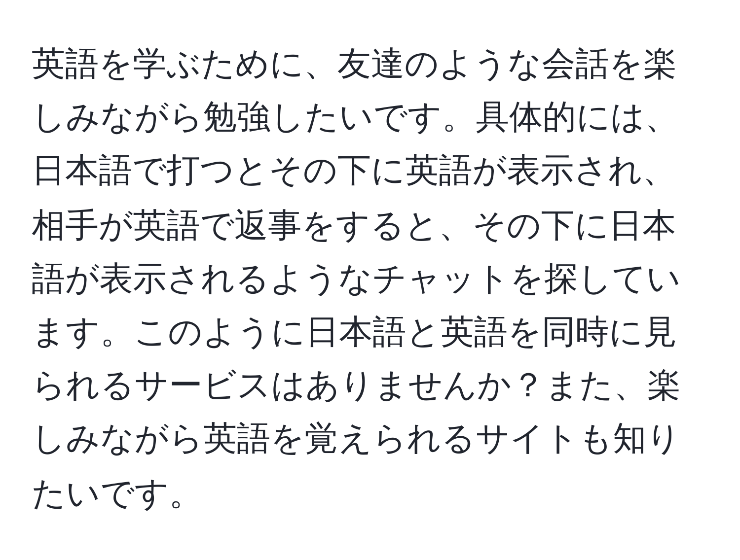 英語を学ぶために、友達のような会話を楽しみながら勉強したいです。具体的には、日本語で打つとその下に英語が表示され、相手が英語で返事をすると、その下に日本語が表示されるようなチャットを探しています。このように日本語と英語を同時に見られるサービスはありませんか？また、楽しみながら英語を覚えられるサイトも知りたいです。