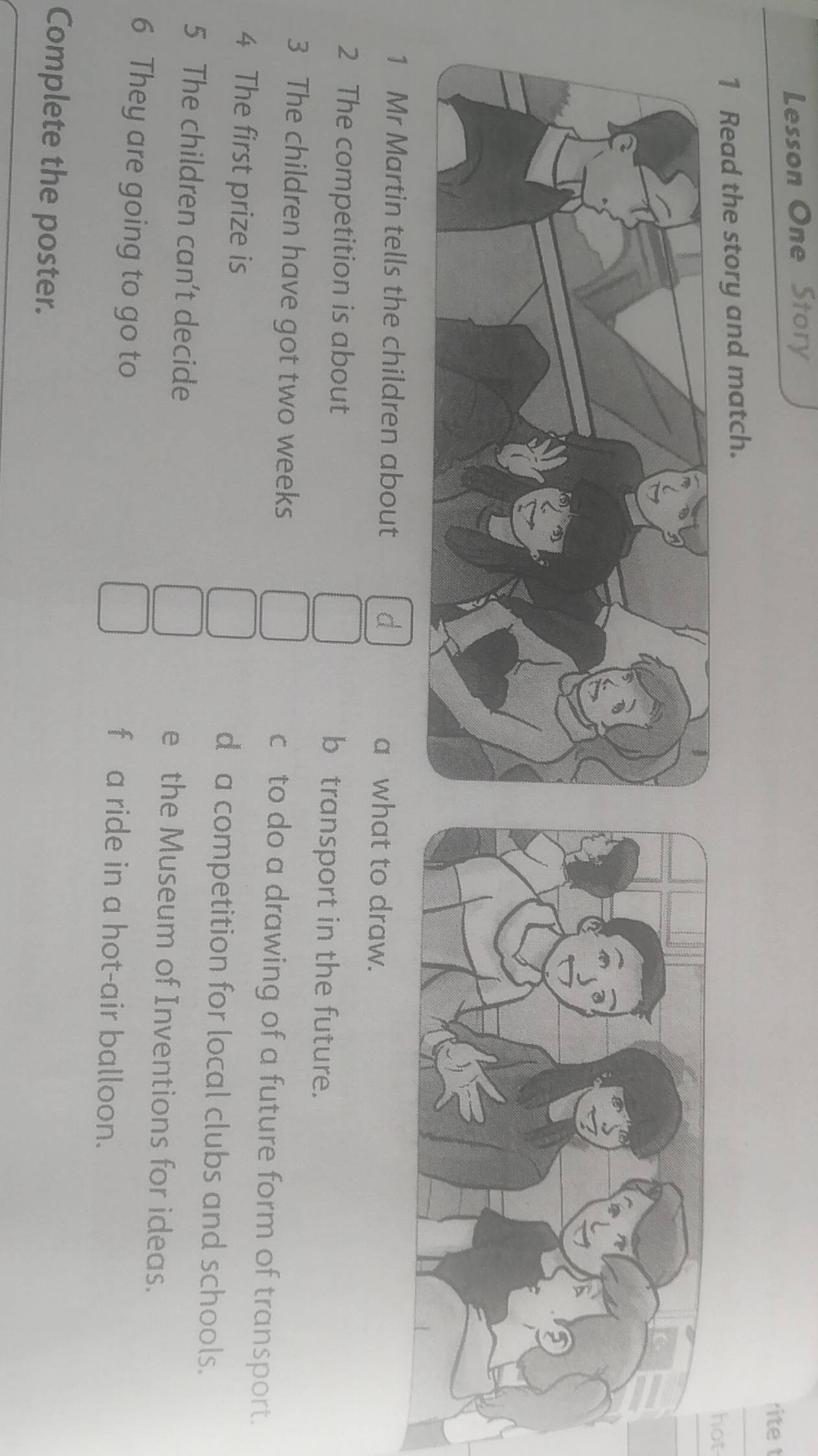 Lesson One Story 
rite t 
1 Read the story and match. hot 
1 Mr Martin tells the children about a what to draw. 
2 The competition is about b transport in the future. 
3 The children have got two weeks c to do a drawing of a future form of transport. 
4 The first prize is d a competition for local clubs and schools. 
5 The children can't decide e the Museum of Inventions for ideas. 
6 They are going to go to f a ride in a hot-air balloon. 
Complete the poster.