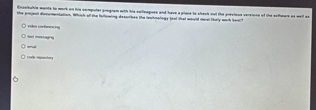 Enzokuhle wants to work on his computer program with his colleagues and have a place to check out the previous versions of the software as well as
the project documentation. Which of the following describes the technology tool that would most likely work best?
video conferencing
text messaging
ernal
code repository