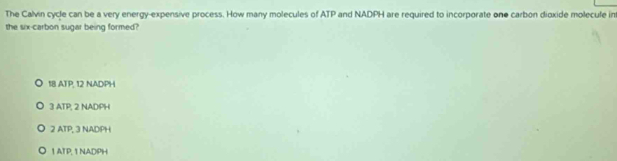 The Calvin cycle can be a very energy-expensive process. How many molecules of ATP and NADPH are required to incorporate one carbon dioxide molecule in
the six-carbon sugar being formed?
18 ATP, 12 NADPH
3 ATP; 2 NADPH
2 ATP, 3 NADPH
1 ATP, 1 NADPH