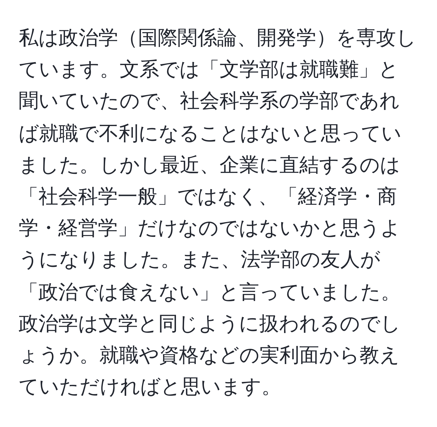 私は政治学国際関係論、開発学を専攻しています。文系では「文学部は就職難」と聞いていたので、社会科学系の学部であれば就職で不利になることはないと思っていました。しかし最近、企業に直結するのは「社会科学一般」ではなく、「経済学・商学・経営学」だけなのではないかと思うようになりました。また、法学部の友人が「政治では食えない」と言っていました。政治学は文学と同じように扱われるのでしょうか。就職や資格などの実利面から教えていただければと思います。