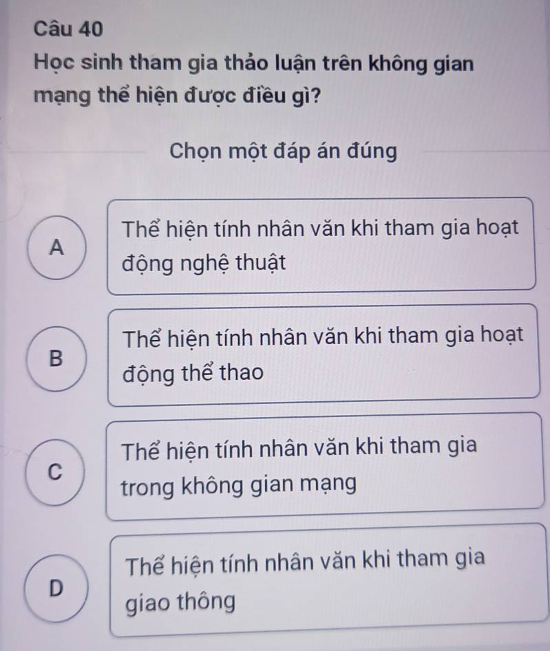 Học sinh tham gia thảo luận trên không gian
mạng thể hiện được điều gì?
Chọn một đáp án đúng
Thể hiện tính nhân văn khi tham gia hoạt
A
động nghệ thuật
Thể hiện tính nhân văn khi tham gia hoạt
B
động thể thao
Thể hiện tính nhân văn khi tham gia
C
trong không gian mạng
Thể hiện tính nhân văn khi tham gia
D
giao thông