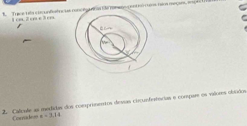 Trace três circunferências concêntricas (de mesmo centro) cujos raios meçam, respectvan
1 cm. 2 cm e 3 cm. 
2. Calcule as medidas dos comprimentos dessas circunferências e compare os valores obtidos 
Considere π =3,14.