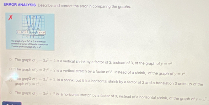 ERROR ANALYSIS Describe and correct the error in comparing the graphs.

4
y=3x^2+2 y=x^2
2
The graph of y=3x^2+2 Is a vertical
2 unita up of the graph of y=x^2. shrink by a factor of 3 and a translation
The graph of y=3x^2+2 is a vertical shrink by a factor of 2, instead of 3, of the graph of y=x^2.
The graph of y=3x^2+2 is a vertical stretch by a factor of 3, instead of a shrink, of the graph of y=x^2.
he grapa of y=3x^2+2 is a shrink, but it is a horizontal shrink by a factor of 2 and a translation 3 units up of the
graph of y=x^2.
The graph of y=3x^2+2 is a horizontal stretch by a factor of 3, instead of a horizontal shrink, of the graph of y=x^2.