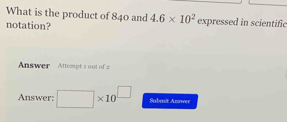 What is the product of 840 and 4.6* 10^2 expressed in scientific 
notation? 
Answer Attempt 1 out of 2 
Answer: □ * 10^(□) Submit Answer