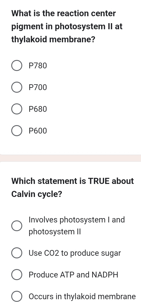 What is the reaction center
pigment in photosystem II at
thylakoid membrane?
P780
P700
P680
P600
Which statement is TRUE about
Calvin cycle?
Involves photosystem I and
photosystem II
Use CO2 to produce sugar
Produce ATP and NADPH
Occurs in thylakoid membrane