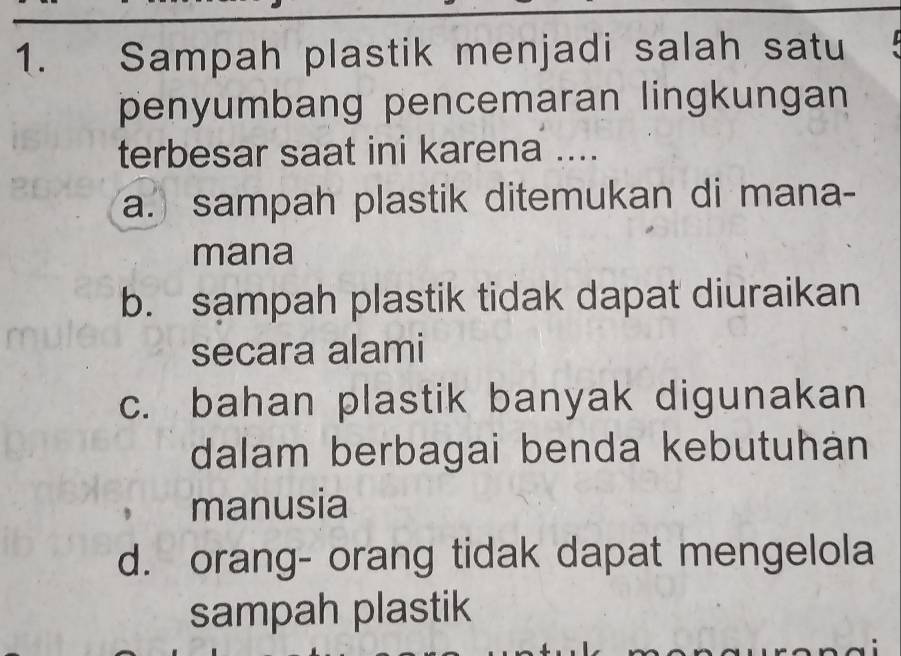 Sampah plastik menjadi salah satu
penyumbang pencemaran lingkungan
terbesar saat ini karena ....
a. sampah plastik ditemukan di mana-
mana
b. sampah plastik tidak dapat diuraikan
secara alami
c. bahan plastik banyak digunakan
dalam berbagai benda kebutuhán
manusia
d. orang- orang tidak dapat mengelola
sampah plastik