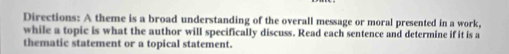 Directions: A theme is a broad understanding of the overall message or moral presented in a work, 
while a topic is what the author will specifically discuss. Read each sentence and determine if it is a 
thematic statement or a topical statement.