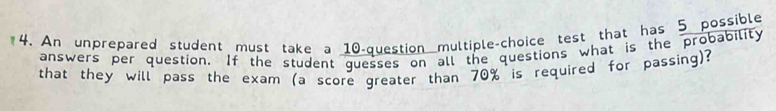 An unprepared student must take a 10 -question multiple-choice test that has 5 possible 
answers per question. If the student guesses on all the questions what is the probability 
that they will pass the exam (a score greater than 70% is required for passing)?