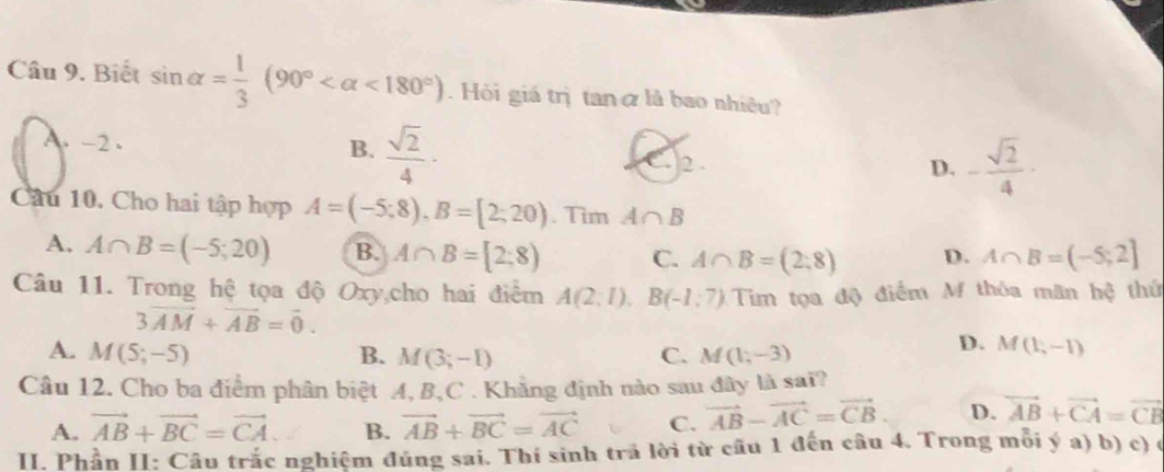 Biết sin alpha = 1/3 (90° <180°) Hội giá trị tan ở là bao nhiều?
B.
A. -2 .  sqrt(2)/4 · 2 .
D. - sqrt(2)/4 ·
Câu 10. Cho hai tập hợp A=(-5;8), B=[2;20). Tim A∩ B
A. A∩ B=(-5;20) B. A∩ B=[2;8) C. A∩ B=(2,8) D. A∩ B=(-5;2]
Câu 11. Trong hệ tọa độ Oxy,cho hai điểm A(2;1), B(-1;7) Tim tọa độ điểm M thôa mãn hệ thứ
3vector AM+vector AB=vector 0.
A. M(5;-5) B. M(3;-1) C. M(1,-3)
D. M(1,-1)
Câu 12. Cho ba điểm phân biệt A, B, C. Khẳng định nào sau đây là sai?
A. vector AB+vector BC=vector CA B. vector AB+vector BC=vector AC C. vector AB-vector AC=vector CB. D. vector AB+vector CA=vector CB
II. Phần II: Câu trắc nghiệm đúng sai. Thí sinh trã lời từ cầu 1 đến câu 4. Trong mỗi ý a) b) c) (