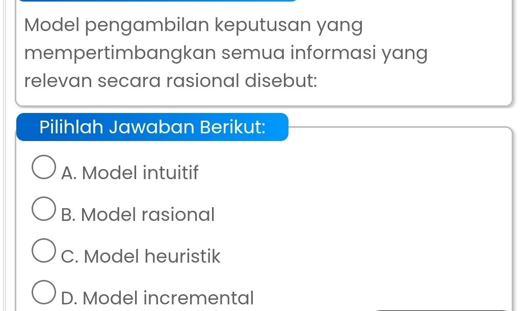 Model pengambilan keputusan yang
mempertimbangkan semua informasi yang
relevan secara rasional disebut:
Pilihlah Jawaban Berikut:
A. Model intuitif
B. Model rasional
C. Model heuristik
D. Model incremental