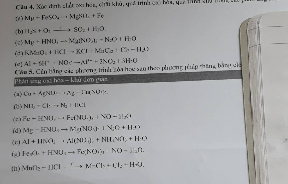 Xác định chất oxi hóa, chất khử, quá trình oxỉ hóa, quả trình khu trong các pí
(a) Mg+FeSO_4to MgSO_4+Fe
(b) H_2S+O_2xrightarrow t°SO_2+H_2O.
(c) Mg+HNO_3to Mg(NO_3)_2+N_2O+H_2O
(d) KMnO_4+HClto KCl+MnCl_2+Cl_2+H_2O
(e) Al+6H^++NO_3^(-to Al^3+)+3NO_2+3H_2O
Câu 5. Cân bằng các phương trình hóa học sau theo phương pháp thăng bằng ele
Phản ứng oxi hóa — khử đơn giản
(a) Cu+AgNO_3to Ag+Cu(NO_3)_2.
(b) NH_3+Cl_2to N_2+HCl.
(c) Fe+HNO_3to Fe(NO_3)_3+NO+H_2O.
(d) Mg+HNO_3to Mg(NO_3)_2+N_2O+H_2O
(e) Al+HNO_3to Al(NO_3)_3+NH_4NO_3+H_2O
(g) Fe_3O_4+HNO_3to Fe(NO_3)_3+NO+H_2O.
(h) MnO_2+HClxrightarrow f°MnCl_2+Cl_2+H_2O.