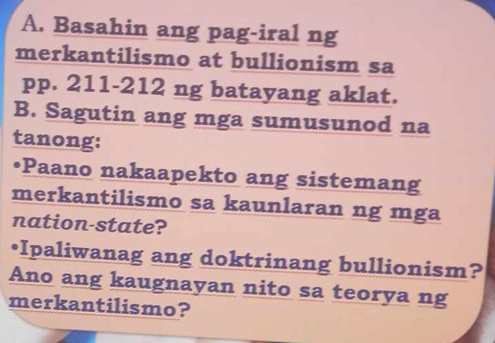 Basahin ang pag-iral ng 
merkantilismo at bullionism sa 
pp. 211-212 ng batayang aklat. 
B. Sagutin ang mga sumusunod na 
tanong: 
•Paano nakaapekto ang sistemang 
merkantilismo sa kaunlaran ng mga 
nation-state? 
•Ipaliwanag ang doktrinang bullionism? 
Ano ang kaugnayan nito sa teorya ng 
merkantilismo?