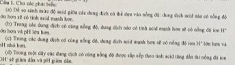 Cầu 1. Cho các phát biểu: 
ớn hơn sẽ có tinh acid manh bơn. (a) Để so sánh mức độ acid giữa các dung dịch có thể dựa vào nồng độ: dung địch aciđ nào có nồng độ 
(b) Trong các dung địch có cùng nồng độ, dung địch nào có tính scid mạnh hơm sẽ có nồng độ ion H 
ớn hơn và pH lớn hơm
H nhỏ hơn. (c) Trong các dung dịch có cùng sồng độ, dung dịch aeid mạnk hơn sẽ có nồng độ ion H° lớn hơn và 
(đ) Trong một đây các dung địch có cùng nồng độ được sắp xếp theo tính acid tăng đàn thi nồng độ ion 
'H' sẽ giám dân và pH giám dân