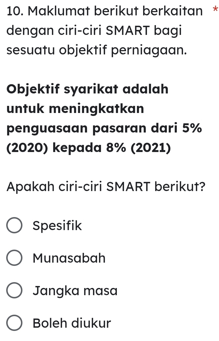 Maklumat berikut berkaitan *
dengan ciri-ciri SMART bagi
sesuatu objektif perniagaan.
Objektif syarikat adalah
untuk meningkatkan
penguasaan pasaran dari 5%
(2020) kepada 8% (2021)
Apakah ciri-ciri SMART berikut?
Spesifik
Munasabah
Jangka masa
Boleh diukur