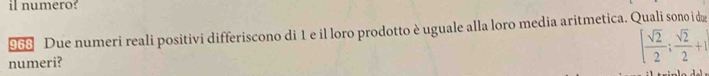 il numero? 
968 Due numeri reali positivi differiscono di 1 e il loro prodotto è uguale alla loro media aritmetica. Quali sono i dæ 
numeri? [ sqrt(2)/2 ; sqrt(2)/2 +1