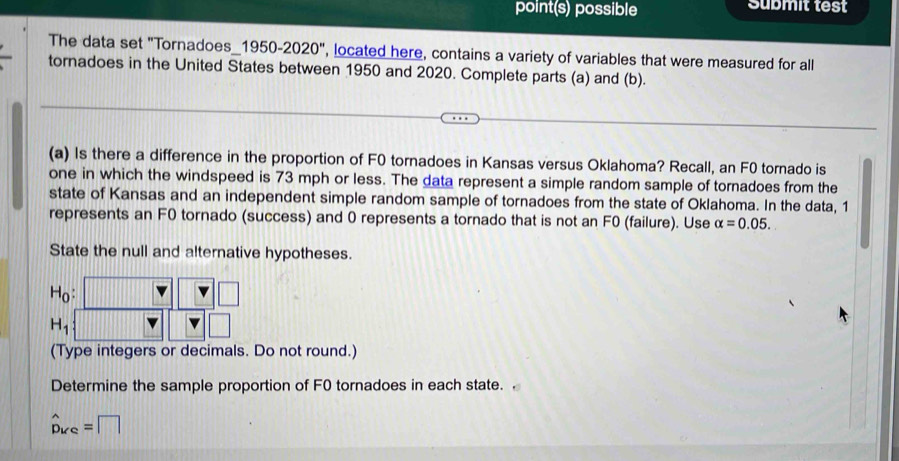 point(s) possible Submit test 
The data set "Tornadoes_1950-2020", located here, contains a variety of variables that were measured for all 
tornadoes in the United States between 1950 and 2020. Complete parts (a) and (b). 
(a) Is there a difference in the proportion of F0 tornadoes in Kansas versus Oklahoma? Recall, an F0 tornado is 
one in which the windspeed is 73 mph or less. The data represent a simple random sample of tornadoes from the 
state of Kansas and an independent simple random sample of tornadoes from the state of Oklahoma. In the data, 1
represents an F0 tornado (success) and 0 represents a tornado that is not an F0 (failure). Use alpha =0.05. 
State the null and alternative hypotheses.
H_0 : 
□
H_1
□ 
(Type integers or decimals. Do not round.) 
Determine the sample proportion of F0 tornadoes in each state. .
hat D_KC=□