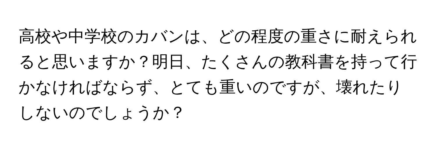 高校や中学校のカバンは、どの程度の重さに耐えられると思いますか？明日、たくさんの教科書を持って行かなければならず、とても重いのですが、壊れたりしないのでしょうか？