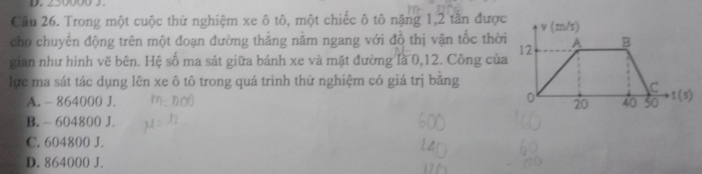 Cầu 26. Trong một cuộc thử nghiệm xe ô tô, một chiếc ô tô nặng 1, 2 tần được
cho chuyển động trên một đoạn đường thắng năm ngang với đồ thị vận tốc thời
gian như hình vẽ bên. Hệ số ma sát giữa bánh xe và mặt đường là 0, 12. Công của
lực ma sát tác dụng lên xe ô tô trong quá trình thử nghiệm có giá trị băng
A. - 864000 J.
B. - 604800 J.
C. 604800 J.
D. 864000 J.