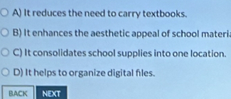 A) It reduces the need to carry textbooks.
B) It enhances the aesthetic appeal of school materia
C) It consolidates school supplies into one location.
D) It helps to organize digital files.
BACK NEXT