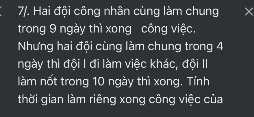 7/. Hai đội công nhân cùng làm chung × 
trong 9 ngày thì xong công việc. 
Nhưng hai đội cùng làm chung trong 4
ngày thì đội I đi làm việc khác, đội II 
làm nốt trong 10 ngày thì xong. Tính 
thời gian làm riêng xong công việc của