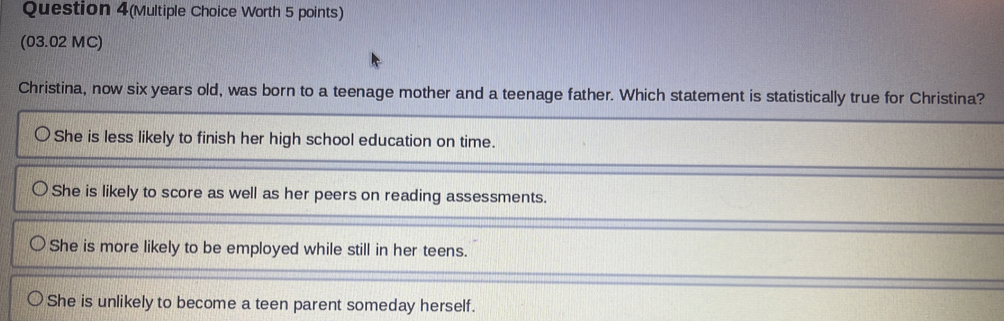 Question 4(Multiple Choice Worth 5 points)
(03.02 MC)
Christina, now six years old, was born to a teenage mother and a teenage father. Which statement is statistically true for Christina?
She is less likely to finish her high school education on time.
She is likely to score as well as her peers on reading assessments.
She is more likely to be employed while still in her teens.
She is unlikely to become a teen parent someday herself.