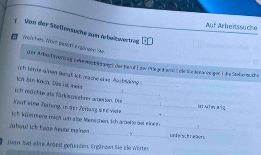 Auf Arbeitssuche 
1 Von der Stellensuche zum Arbeitsvertrag 
Welches Wort passt? Ergänzen Sie. 
der Arbeitsvertrag | die Ausbildung | der Beruf | der Pflegedienst | die Stellenanzeigen | die Stellensuche 
Ich lerne einen Beruf. Ich mache eine Ausbildung 
Ich bin Koch. Das ist mein 
_ 
. 
2 
+ 
Ich möchte als Türkischlehrer arbeiten. Die 3 ist schwierig. 
Kauf eine Zeitung. In der Zeitung sind viele _ 4 _ . 
Ich kümmere mich um alte Menschen. Ich arbeite bei einem 5. 
Juhuu! Ich habe heute meinen _ 6 _unterschrieben. 
Juan hat eine Arbeit gefunden. Ergänzen Sie die Wörter.