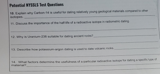 Potential NYSSLS Test Questions 
_ 
10. Explain why Carbon- 14 is useful for dating relatively young geological materials compared to other 
isotopes. 
11. Discuss the importance of the half-life of a radioactive isotope in radiometric dating. 
_ 
12. Why is Uranium-238 suitable for dating ancient rocks? 
_ 
_ 
13. Describe how potassium-argon dating is used to date volcanic rocks. 
_ 
_ 
_ 
materia 14. What factors determine the usefulness of a particular radioactive isotope for dating a specific type of