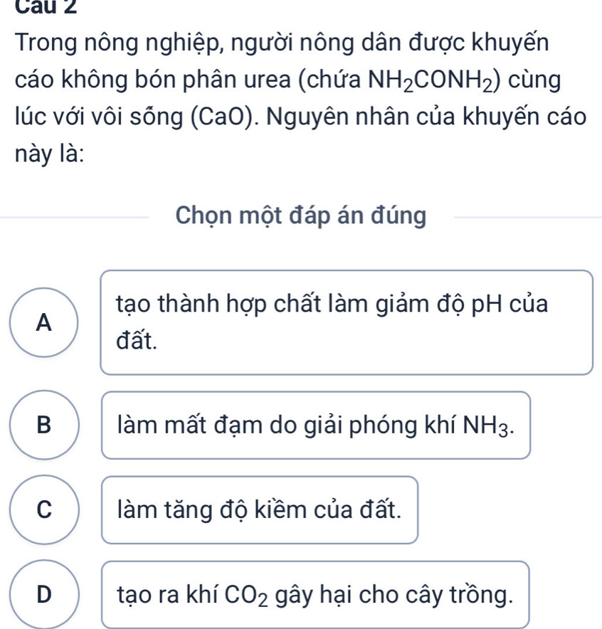 Cau 2
Trong nông nghiệp, người nông dân được khuyến
cáo không bón phân urea (chứa NH_2CONH_2) cùng
lúc với vôi sống (CaO). Nguyên nhân của khuyến cáo
này là:
Chọn một đáp án đúng
tạo thành hợp chất làm giảm độ pH của
A
đất.
B làm mất đạm do giải phóng khí NH3.
C làm tăng độ kiềm của đất.
D tạo ra khí CO_2 gây hại cho cây trồng.