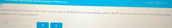 with muitiple decimal operations: Problem type ! 
Lnda sells beaded necklaces. Each large necklace sells for $4.80 and each small necklace sells for $4.10. How much will she earn from selling 6 large 
necklaces and 5 small necklaces? 
×