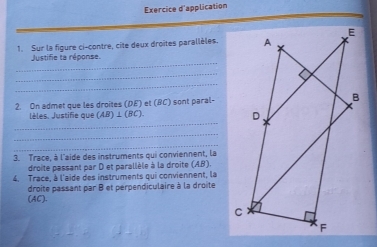 Exercice d'application 
1. Sur la figure ci-contre, cite deux droites parallèles. 
_ 
Justifie ta réponse. 
_ 
_ 
2. On admet que les droites (DE) et (RC) I sont paral- 
_ 
lèles. Justifie que (AB)⊥ (BC)
_ 
_ 
3. Trace, à l'aide des instruments qui conviennent, la 
droite passant par D et parallèle à la droite (AB)
4. Trace, à l'aide des instruments qui conviennent, la 
(AC). droite passant par B et perpendiculaire à la droite