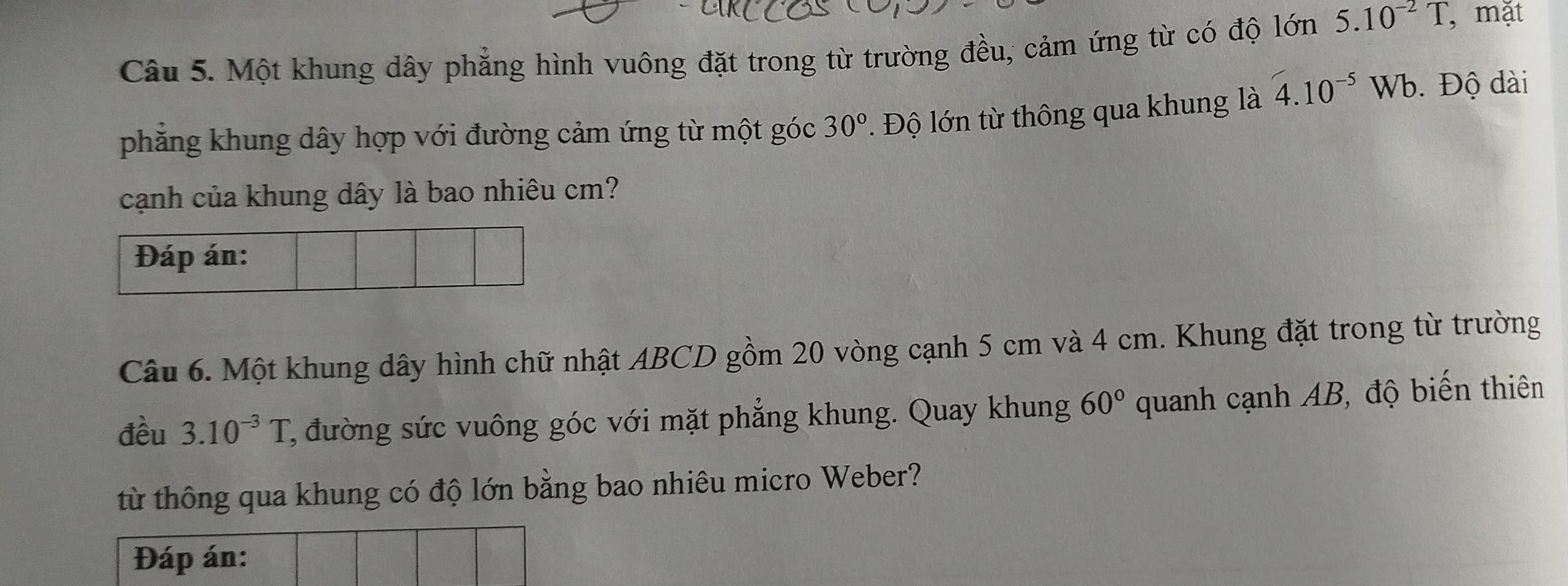 Một khung dây phẳng hình vuông đặt trong từ trường đều, cảm ứng từ có độ lớn 5.10^(-2)T , mặt 
phẳng khung dây hợp với đường cảm ứng từ một góc 30°. Độ lớn từ thông qua khung là 4.10^(-5)Wb. Độ đài 
cạnh của khung dây là bao nhiêu cm? 
Câu 6. Một khung dây hình chữ nhật ABCD gồm 20 vòng cạnh 5 cm và 4 cm. Khung đặt trong từ trường 
đều 3.10^(-3)T 2, đường sức vuông góc với mặt phẳng khung. Quay khung 60° quanh cạnh AB, độ biến thiên 
từ thông qua khung có độ lớn bằng bao nhiêu micro Weber?