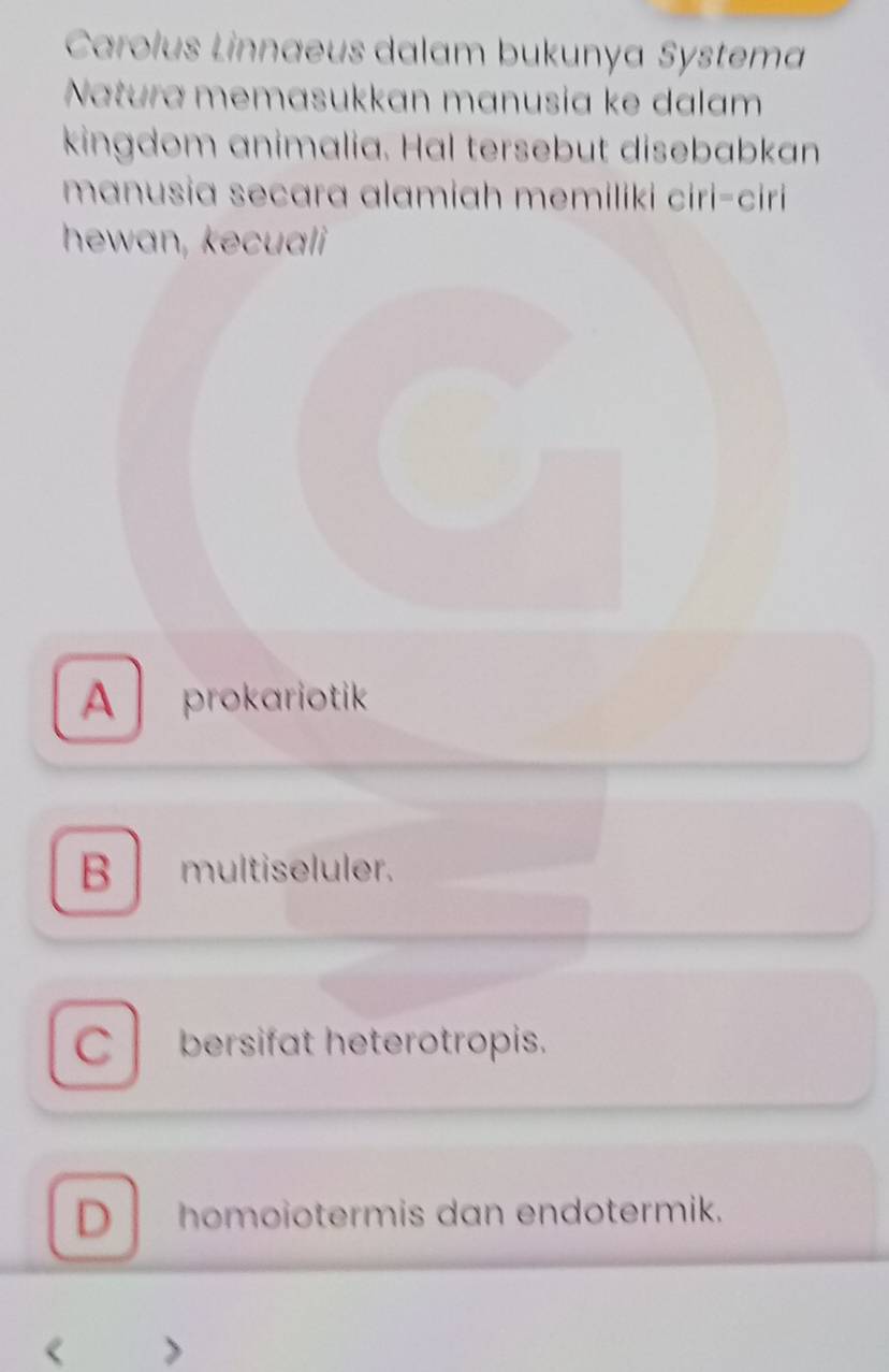 Carolus Linnaeus dalam bukunya Systema
Natura memasukkan mɑnusia ke dalam
kingdom animalia. Hal tersebut disebabkan
mɑnusia secara alamiah memiliki ciri-ciri 
hewan, kecuali
A prokariotik
B multiseluler.
Cbersifat heterotropis.
D homoiotermis dan endotermik.
a