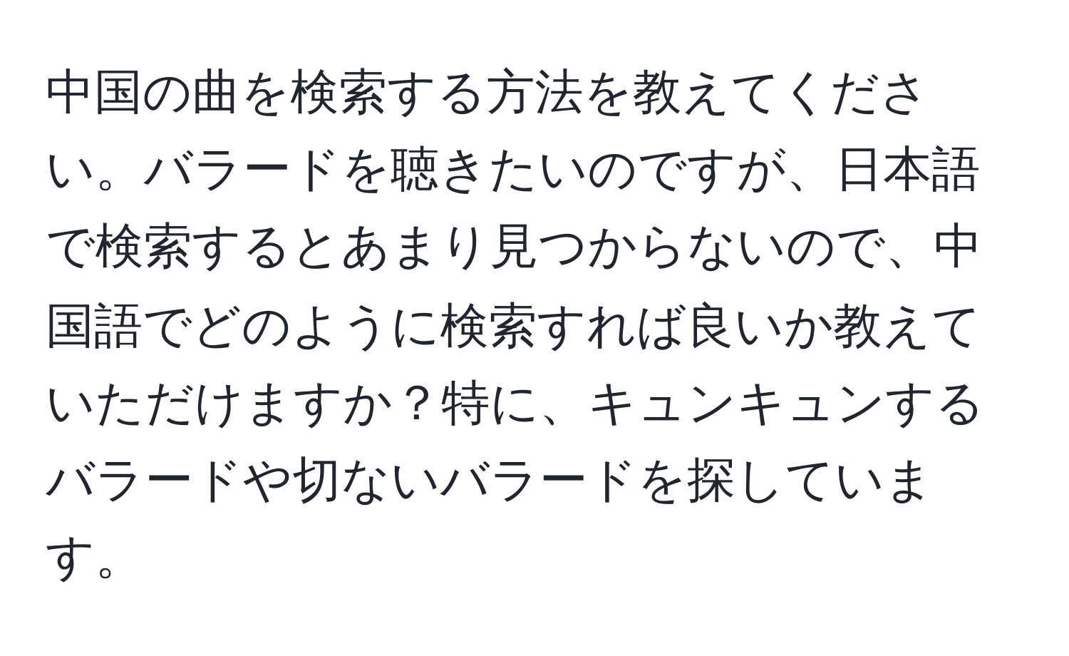 中国の曲を検索する方法を教えてください。バラードを聴きたいのですが、日本語で検索するとあまり見つからないので、中国語でどのように検索すれば良いか教えていただけますか？特に、キュンキュンするバラードや切ないバラードを探しています。