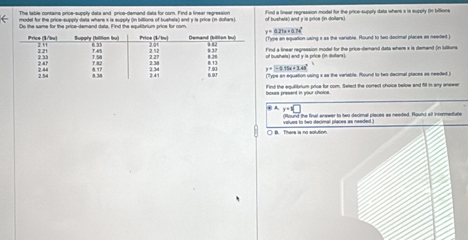 The table contains price-supply data and price-demand data for corn. Find a linear regression Find a linear regression model for the price-supply data where x is supply (in billions
model for the price-supply data where x is supply (in billions of bushels) and y is price (in dollars). of bushels) and y is price (in dollars).
Do the same for the price-demand data. Find the equilibrium price for cor
y=0.21x+0.74°
(Type an equation using x as the variable. Round to two decimal places as needed.)
Find a linear regression model for the price-demand data where x is demand (in billions
of bushels) and y is price (in dollars).
y=-0.15x+3.48
(Type an equation using x as the variable. Round to two decimal places as needed.)
Find the equilibrium price for corn. Select the correct choice below and fill in any answer
baxes present in your choice.
◎ A. y=s□
(Round the final answer to two decimal places as needed. Round all intermediate
values to two decimal places as needed.)
B. There is no solution.