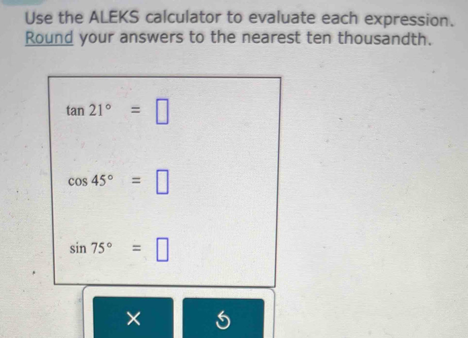 Use the ALEKS calculator to evaluate each expression. 
Round your answers to the nearest ten thousandth.
tan 21°=□
cos 45°=□
sin 75°=□
×