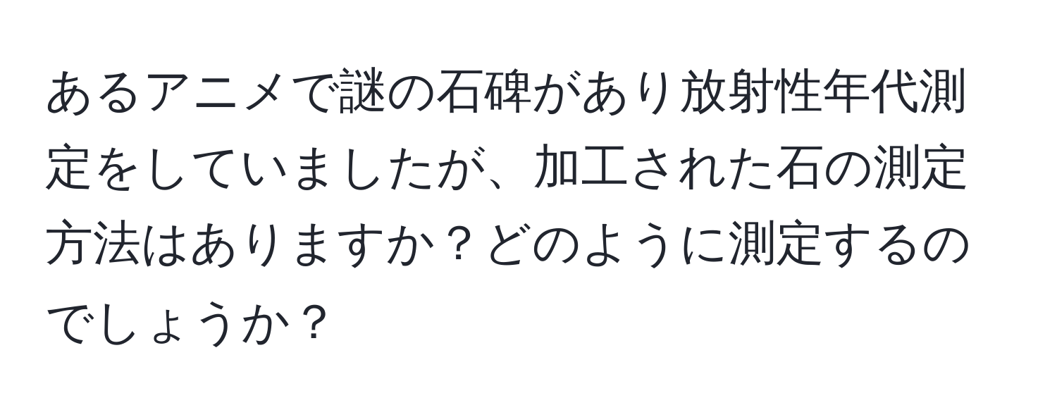 あるアニメで謎の石碑があり放射性年代測定をしていましたが、加工された石の測定方法はありますか？どのように測定するのでしょうか？