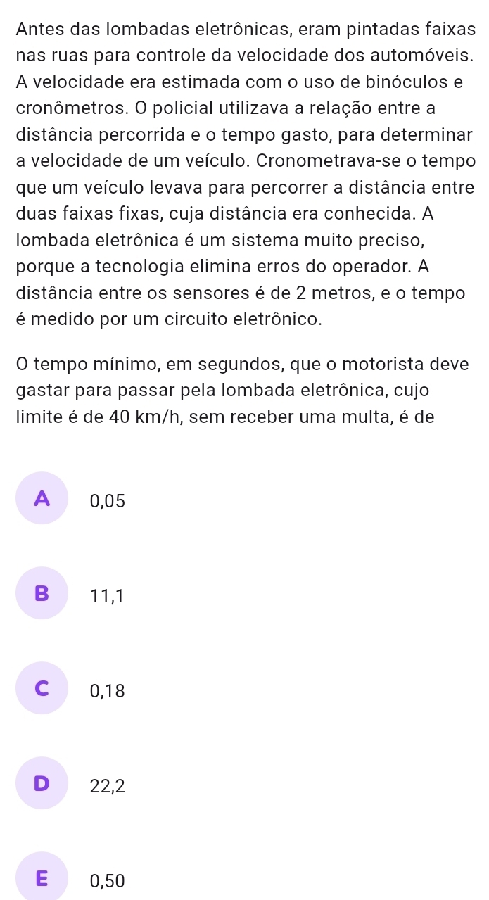 Antes das lombadas eletrônicas, eram pintadas faixas
nas ruas para controle da velocidade dos automóveis.
A velocidade era estimada com o uso de binóculos e
cronômetros. O policial utilizava a relação entre a
distância percorrida e o tempo gasto, para determinar
a velocidade de um veículo. Cronometrava-se o tempo
que um veículo levava para percorrer a distância entre
duas faixas fixas, cuja distância era conhecida. A
lombada eletrônica é um sistema muito preciso,
porque a tecnologia elimina erros do operador. A
distância entre os sensores é de 2 metros, e o tempo
é medido por um circuito eletrônico.
O tempo mínimo, em segundos, que o motorista deve
gastar para passar pela lombada eletrônica, cujo
limite é de 40 km/h, sem receber uma multa, é de
A 0,05
B 11,1
C 0,18
D 22,2
E € 0,50