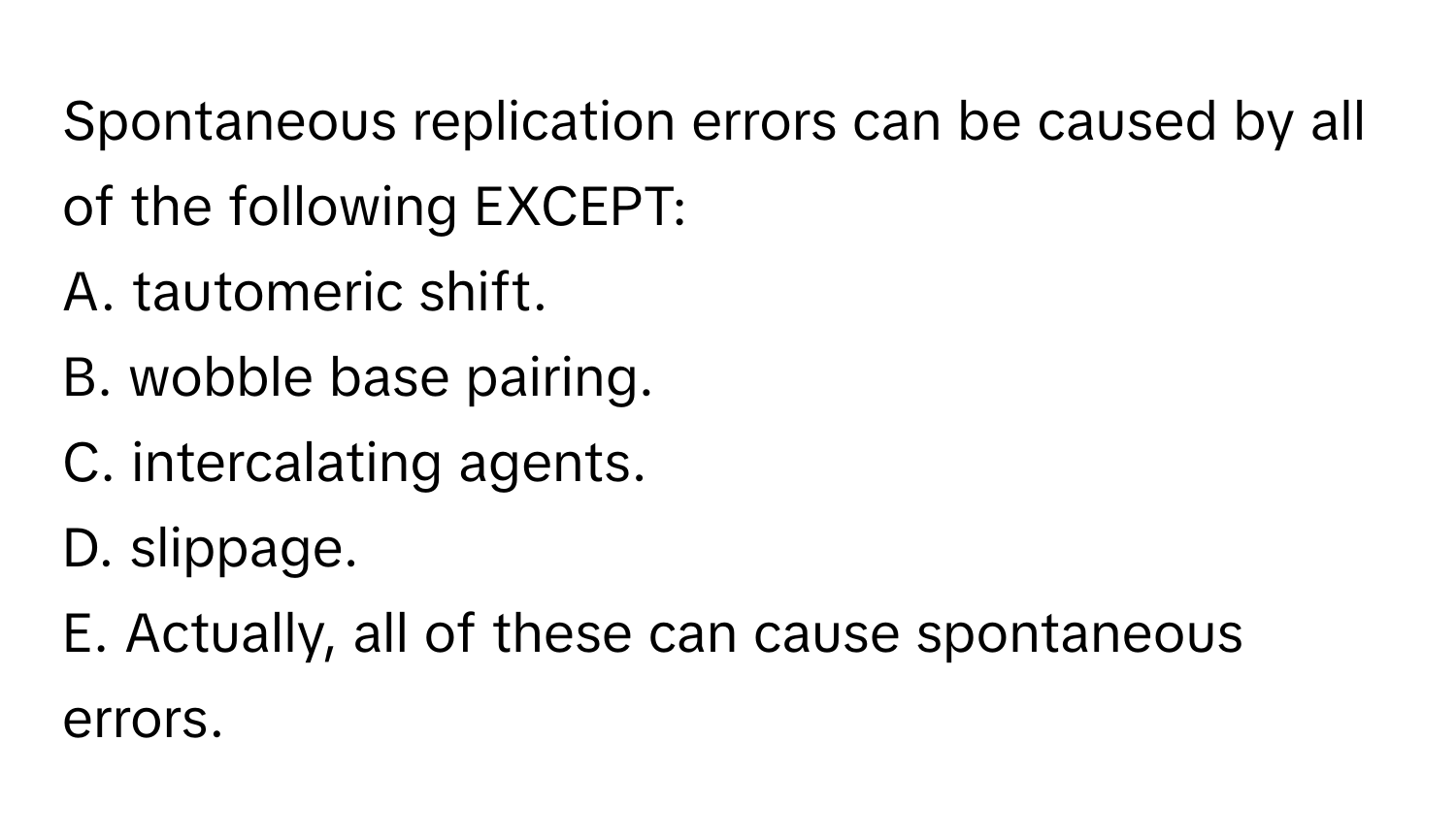 Spontaneous replication errors can be caused by all of the following EXCEPT:

A. tautomeric shift. 
B. wobble base pairing. 
C. intercalating agents. 
D. slippage. 
E. Actually, all of these can cause spontaneous errors.