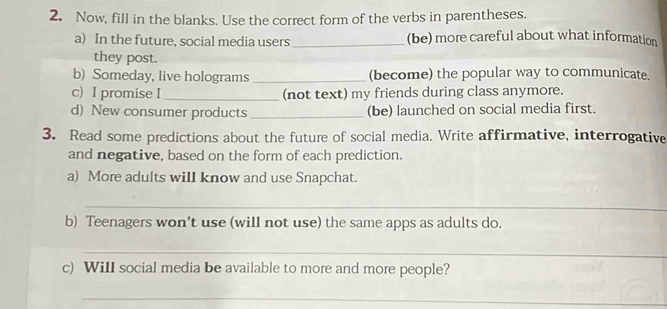 Now, fill in the blanks. Use the correct form of the verbs in parentheses. 
a) In the future, social media users _(be) more careful about what information 
they post. 
b) Someday, live holograms _(become) the popular way to communicate. 
c) I promise I _(not text) my friends during class anymore. 
d) New consumer products_ (be) launched on social media first. 
3. Read some predictions about the future of social media. Write affirmative, interrogative 
and negative, based on the form of each prediction. 
a) More adults will know and use Snapchat. 
_ 
b) Teenagers won’t use (will not use) the same apps as adults do. 
_ 
c) WilI social media be available to more and more people? 
_