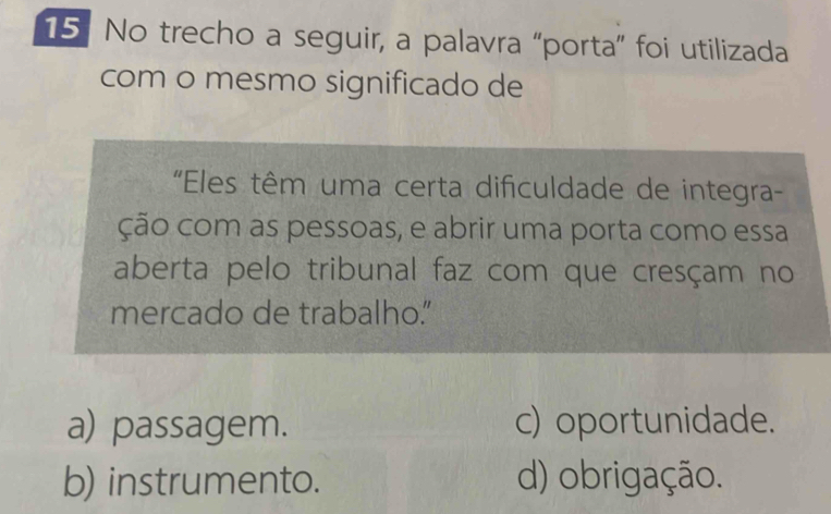 No trecho a seguir, a palavra “porta” foi utilizada
com o mesmo significado de
'Eles têm uma certa dificuldade de integra-
ção com as pessoas, e abrir uma porta como essa
aberta pelo tribunal faz com que cresçam no
mercado de trabalho."
a) passagem. c) oportunidade.
b) instrumento. d) obrigação.