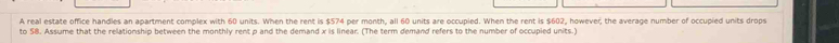 A real estate office handles an apartment complex with 60 units. When the rent is $574 per month, all 60 units are occupied. When the rent is $602, however, the average number of occupied units drops 
to 58. Assume that the relationship between the monthly rent p and the demand x is linear. (The term demand refers to the number of occupied units.)