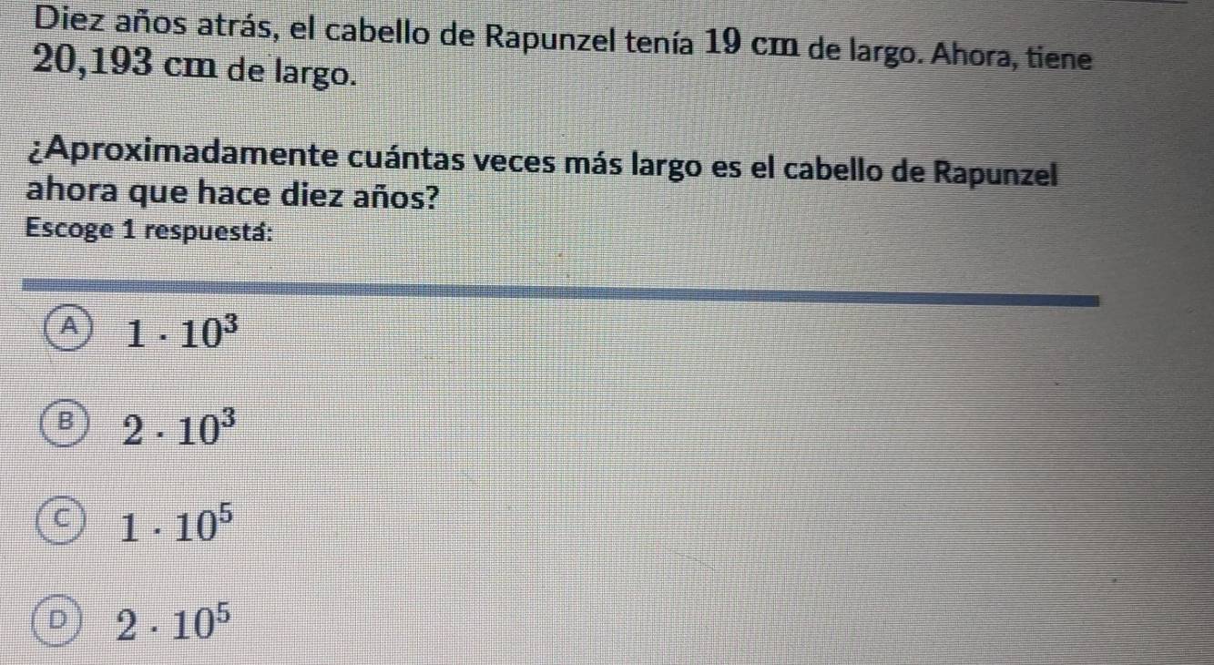Diez años atrás, el cabello de Rapunzel tenía 19 cm de largo. Ahora, tiene
20,193 cm de largo.
¿Aproximadamente cuántas veces más largo es el cabello de Rapunzel
ahora que hace diez años?
Escoge 1 respuestá:
A 1· 10^3
B 2· 10^3
C 1· 10^5
D 2· 10^5