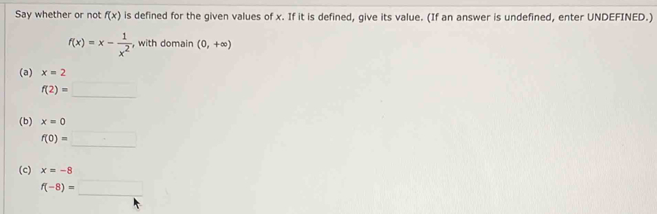 Say whether or not f(x) is defined for the given values of x. If it is defined, give its value. (If an answer is undefined, enter UNDEFINED.)
f(x)=x- 1/x^2  , with domain (0,+∈fty )
(a) x=2
f(2)=_ 
(b) x=0
f(0)=□
(c) x=-8
f(-8)=□