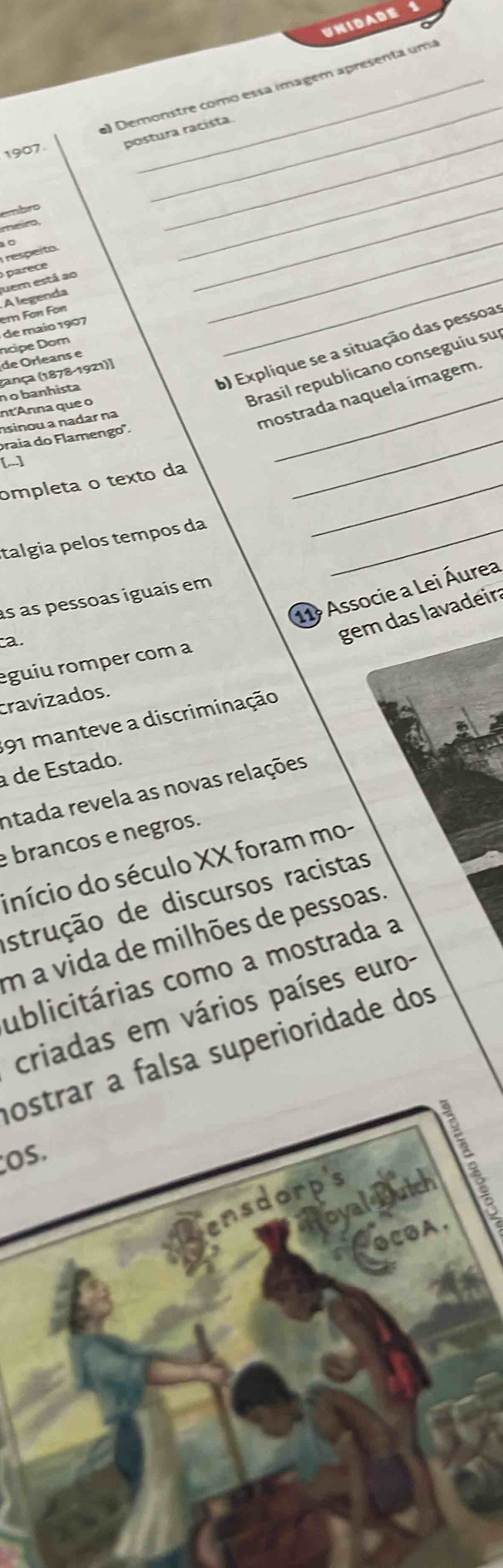 UNIDADE 
_ 
) Demonstre como essa imagem apresenta uma 
_ 
postura racísta. 
1907 
embro 
_ 
_ 
_ 
meiro, 
respeito 
uem está ao parece 
de maio 1907 er Fon Fon A legenda 
b) Explíque se a situação das pessoa 
de Orleans e ncipe Dom 
_ 
Brasil republicano conseguiu su 
nt'Anna que o n o banhista (ança (1878-1921)] 
_ 
nsinou a nadar na 
mostrada naquela ímagem. 
praia do Flamengo'. 
[] 
ompleta o texto da_ 
talgia pelos tempos da_ 
11ª Associe a Lei Áurea 
as as pessoas iguais em 
a. 
gem das lavadeir: 
eguiu romper com a 
cravizados. 
191 manteve a discriminação 
a de Estado. 
ntada revela as novas relações 
brancos e negros. 
início do século XX foram mo- 
strução de discursos racistas 
m a vida de milhões de pessoas. 
ublicitárias como a mostrada a 
criadas em vários países euro- 
ostrar a falsa superioridade dos 
os.