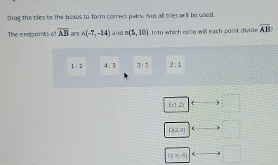 Drag the tiles to the boxes to form correct pairs. Not all tiles will be used. 
The endpoints of overline AB are A(-7,-14) and B(5,10). Into which ratio will each point divide overline AB
1:2 4:3 3:1 2:1
E(1,2)
D(2,4)
C(-3,-6) (