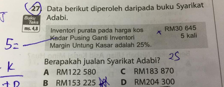 Data berikut diperoleh daripada buku Syarikat
Buku Adabi.
Teks
RM30 645
ms. 4, 8 Inventori purata pada harga kos X
Kadar Pusing Ganti Inventori 5 kali
Margin Untung Kasar adalah 25%.
Berapakah jualan Syarikat Adabi?
A RM122 580 C RM183 870
B RM153 225 D RM204 300