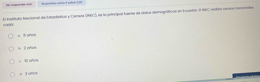 Sin responder aún Se puntúa como 0 sobre 2,00
El Instituto Nacional de Estadística y Censos (INEC), es la principal fuente de datos demográficos en Ecuador. El INEC realiza censos nacionales
cada:
a. 5 años
b. 2 anos
c. 10 años
d. 3 anos
Claulenta násioo